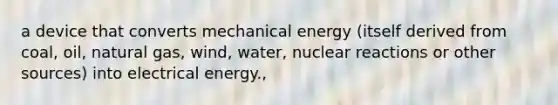 a device that converts mechanical energy (itself derived from coal, oil, natural gas, wind, water, nuclear reactions or other sources) into electrical energy.,