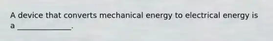 A device that converts mechanical energy to electrical energy is a ______________.