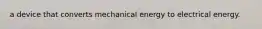 a device that converts mechanical energy to electrical energy.