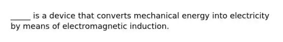 _____ is a device that converts mechanical energy into electricity by means of electromagnetic induction.