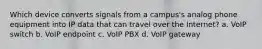 Which device converts signals from a campus's analog phone equipment into IP data that can travel over the Internet? a. VoIP switch b. VoIP endpoint c. VoIP PBX d. VoIP gateway