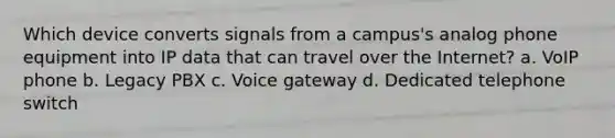 Which device converts signals from a campus's analog phone equipment into IP data that can travel over the Internet? a. VoIP phone b. Legacy PBX c. Voice gateway d. Dedicated telephone switch