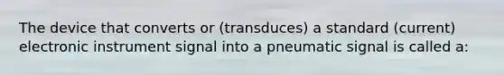 The device that converts or (transduces) a standard (current) electronic instrument signal into a pneumatic signal is called a: