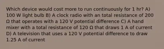 Which device would cost more to run continuously for 1 hr? A) 100 W light bulb B) A clock radio with an total resistance of 200 Ω that operates with a 120 V potential difference C) A hand mixer with a total resistance of 120 Ω that draws 1 A of current D) A television that uses a 120 V potential difference to draw 1.25 A of current