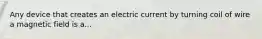 Any device that creates an electric current by turning coil of wire a magnetic field is a...