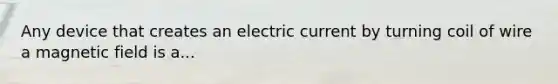 Any device that creates an electric current by turning coil of wire a magnetic field is a...