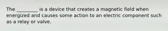 The _________ is a device that creates a magnetic field when energized and causes some action to an electric component such as a relay or valve.