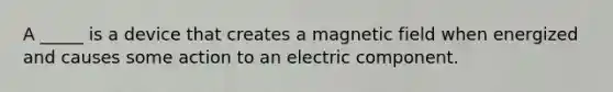 A _____ is a device that creates a magnetic field when energized and causes some action to an electric component.