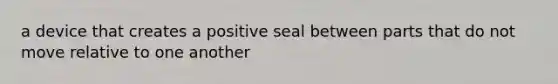 a device that creates a positive seal between parts that do not move relative to one another