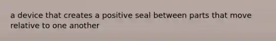 a device that creates a positive seal between parts that move relative to one another