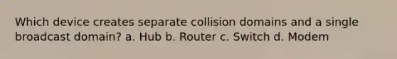 Which device creates separate collision domains and a single broadcast domain? a. Hub b. Router c. Switch d. Modem