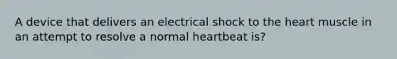 A device that delivers an electrical shock to the heart muscle in an attempt to resolve a normal heartbeat is?