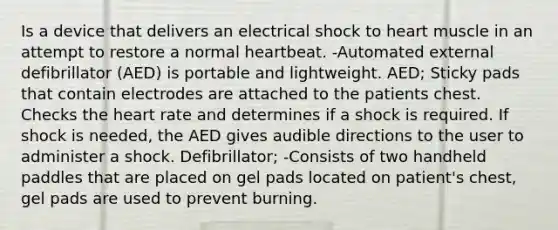 Is a device that delivers an electrical shock to heart muscle in an attempt to restore a normal heartbeat. -Automated external defibrillator (AED) is portable and lightweight. AED; Sticky pads that contain electrodes are attached to the patients chest. Checks the heart rate and determines if a shock is required. If shock is needed, the AED gives audible directions to the user to administer a shock. Defibrillator; -Consists of two handheld paddles that are placed on gel pads located on patient's chest, gel pads are used to prevent burning.