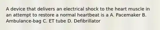 A device that delivers an electrical shock to the heart muscle in an attempt to restore a normal heartbeat is a A. Pacemaker B. Ambulance-bag C. ET tube D. Defibrillator