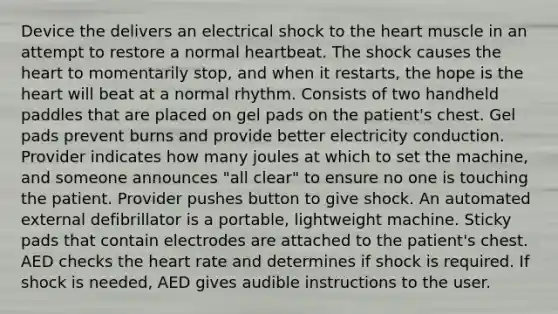 Device the delivers an electrical shock to <a href='https://www.questionai.com/knowledge/kya8ocqc6o-the-heart' class='anchor-knowledge'>the heart</a> muscle in an attempt to restore a normal heartbeat. The shock causes the heart to momentarily stop, and when it restarts, the hope is the heart will beat at a normal rhythm. Consists of two handheld paddles that are placed on gel pads on the patient's chest. Gel pads prevent burns and provide better electricity conduction. Provider indicates how many joules at which to set the machine, and someone announces "all clear" to ensure no one is touching the patient. Provider pushes button to give shock. An automated external defibrillator is a portable, lightweight machine. Sticky pads that contain electrodes are attached to the patient's chest. AED checks the heart rate and determines if shock is required. If shock is needed, AED gives audible instructions to the user.