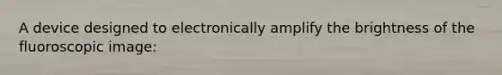 A device designed to electronically amplify the brightness of the fluoroscopic image: