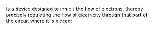 Is a device designed to inhibit the flow of electrons, thereby precisely regulating the flow of electricity through that part of the circuit where it is placed: