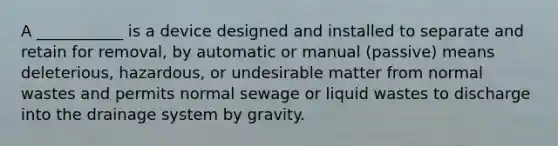 A ___________ is a device designed and installed to separate and retain for removal, by automatic or manual (passive) means deleterious, hazardous, or undesirable matter from normal wastes and permits normal sewage or liquid wastes to discharge into the drainage system by gravity.