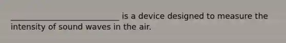 ___________________________ is a device designed to measure the intensity of sound waves in the air.