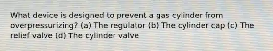 What device is designed to prevent a gas cylinder from overpressurizing? (a) The regulator (b) The cylinder cap (c) The relief valve (d) The cylinder valve