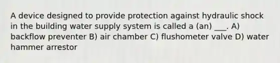 A device designed to provide protection against hydraulic shock in the building water supply system is called a (an) ___. A) backflow preventer B) air chamber C) flushometer valve D) water hammer arrestor