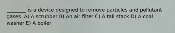 ________ is a device designed to remove particles and pollutant gases. A) A scrubber B) An air filter C) A tall stack D) A coal washer E) A boiler