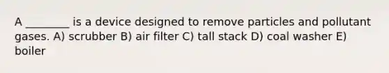 A ________ is a device designed to remove particles and pollutant gases. A) scrubber B) air filter C) tall stack D) coal washer E) boiler