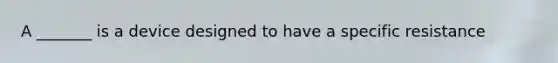 A _______ is a device designed to have a specific resistance