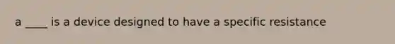 a ____ is a device designed to have a specific resistance