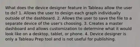 What does the device designer feature in Tableau allow the user to do? 1. Allows the user to design each graph individually outside of the dashboard. 2. Allows the user to save the file to a separate device of the user's choosing. 3. Creates a master dashboard and allows customization to determine what it would look like on a desktop, tablet, or phone. 4. Device designer is only a Tableau Prep tool and is not useful for publishing.