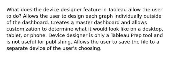 What does the device designer feature in Tableau allow the user to do? Allows the user to design each graph individually outside of the dashboard. Creates a master dashboard and allows customization to determine what it would look like on a desktop, tablet, or phone. Device designer is only a Tableau Prep tool and is not useful for publishing. Allows the user to save the file to a separate device of the user's choosing.