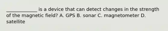 _____________ is a device that can detect changes in the strength of the magnetic field? A. GPS B. sonar C. magnetometer D. satellite