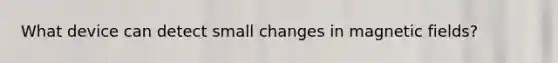 What device can detect small changes in <a href='https://www.questionai.com/knowledge/kqorUT4tK2-magnetic-fields' class='anchor-knowledge'>magnetic fields</a>?