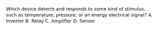 Which device detects and responds to some kind of stimulus, such as temperature, pressure, or an energy electrical signal? A. Inverter B. Relay C. Amplifier D. Sensor