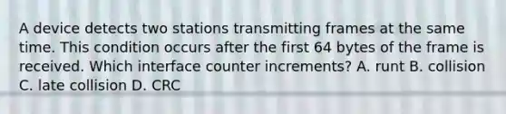 A device detects two stations transmitting frames at the same time. This condition occurs after the first 64 bytes of the frame is received. Which interface counter increments? A. runt B. collision C. late collision D. CRC