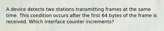 A device detects two stations transmitting frames at the same time. This condition occurs after the first 64 bytes of the frame is received. Which interface counter increments?