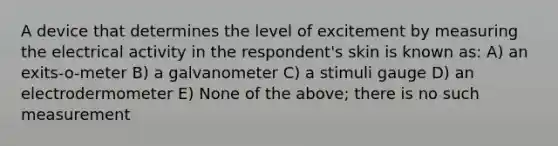 A device that determines the level of excitement by measuring the electrical activity in the respondent's skin is known as: A) an exits-o-meter B) a galvanometer C) a stimuli gauge D) an electrodermometer E) None of the above; there is no such measurement