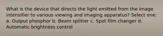 What is the device that directs the light emitted from the image intensifier to various viewing and imaging apparatus? Select one: a. Output phosphor b. Beam splitter c. Spot film changer d. Automatic brightness control