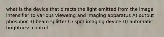 what is the device that directs the light emitted from the image intensifier to various vieweing and imaging apparatus A) output phosphor B) beam splitter C) spot imaging device D) automatic brightness control