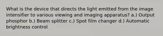 What is the device that directs the light emitted from the image intensifier to various viewing and imaging apparatus? a.) Output phosphor b.) Beam splitter c.) Spot film changer d.) Automatic brightness control