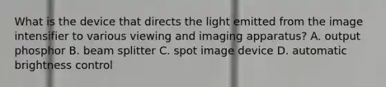 What is the device that directs the light emitted from the image intensifier to various viewing and imaging apparatus? A. output phosphor B. beam splitter C. spot image device D. automatic brightness control