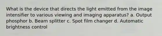 What is the device that directs the light emitted from the image intensifier to various viewing and imaging apparatus? a. Output phosphor b. Beam splitter c. Spot film changer d. Automatic brightness control