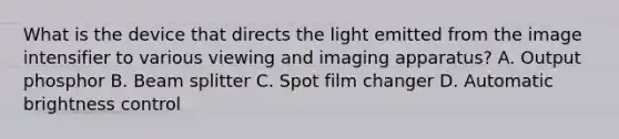 What is the device that directs the light emitted from the image intensifier to various viewing and imaging apparatus? A. Output phosphor B. Beam splitter C. Spot film changer D. Automatic brightness control