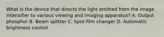 What is the device that directs the light emitted from the image intensifier to various viewing and imaging apparatus? A. Output phosphor B. Beam splitter C. Spot-film changer D. Automatic brightness control