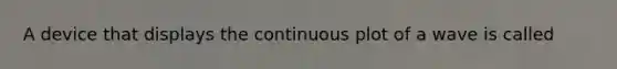 A device that displays the continuous plot of a wave is called