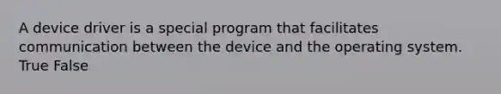 A device driver is a special program that facilitates communication between the device and the operating system. True False