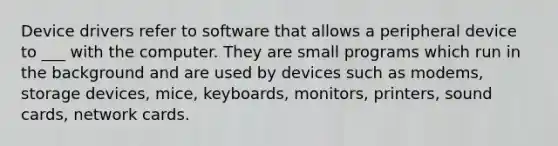 Device drivers refer to software that allows a peripheral device to ___ with the computer. They are small programs which run in the background and are used by devices such as modems, storage devices, mice, keyboards, monitors, printers, sound cards, network cards.