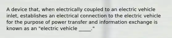 A device that, when electrically coupled to an electric vehicle inlet, establishes an electrical connection to the electric vehicle for the purpose of power transfer and information exchange is known as an "electric vehicle _____."