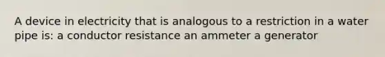 A device in electricity that is analogous to a restriction in a water pipe is: a conductor resistance an ammeter a generator