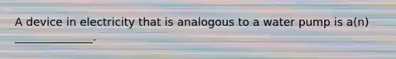 A device in electricity that is analogous to a water pump is a(n) ______________.